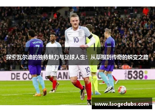 探索瓦尔迪的独特魅力与足球人生：从草根到传奇的蜕变之路