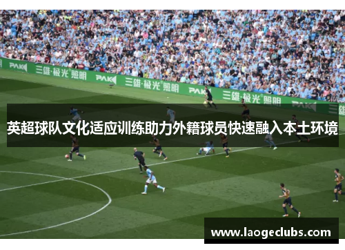 英超球队文化适应训练助力外籍球员快速融入本土环境 英超球队文化适应训练助力外籍球员快速融入本土环境