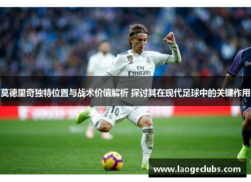 莫德里奇独特位置与战术价值解析 探讨其在现代足球中的关键作用