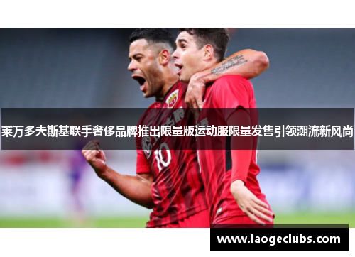 莱万多夫斯基联手奢侈品牌推出限量版运动服限量发售引领潮流新风尚