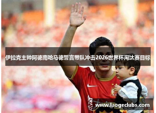 伊拉克主帅阿德南哈马德誓言带队冲击2026世界杯淘汰赛目标