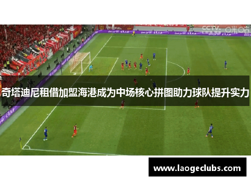 奇塔迪尼租借加盟海港成为中场核心拼图助力球队提升实力