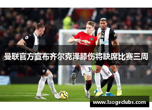 曼联官方宣布齐尔克泽膝伤将缺席比赛三周 曼联官方宣布齐尔克泽膝伤将缺席比赛三周