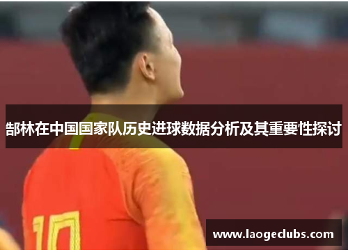 郜林在中国国家队历史进球数据分析及其重要性探讨